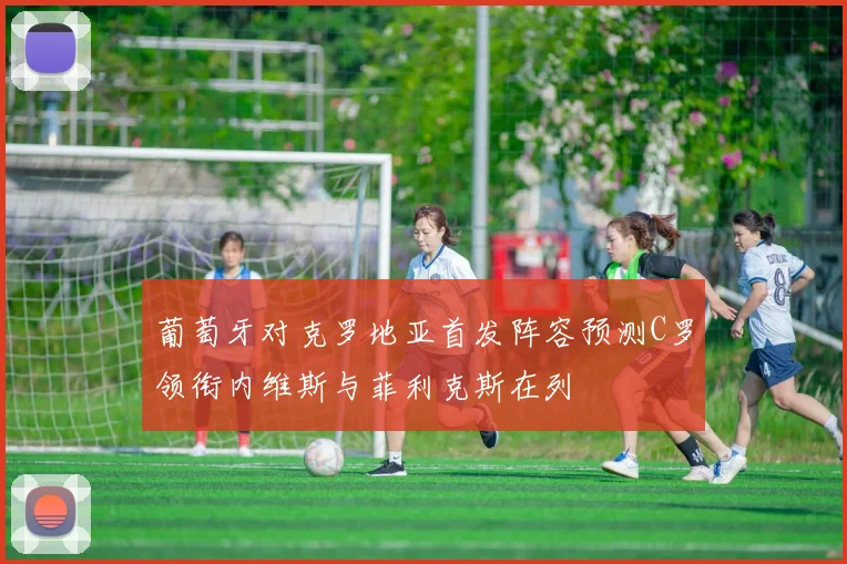 葡萄牙对克罗地亚首发阵容预测C罗领衔内维斯与菲利克斯在列