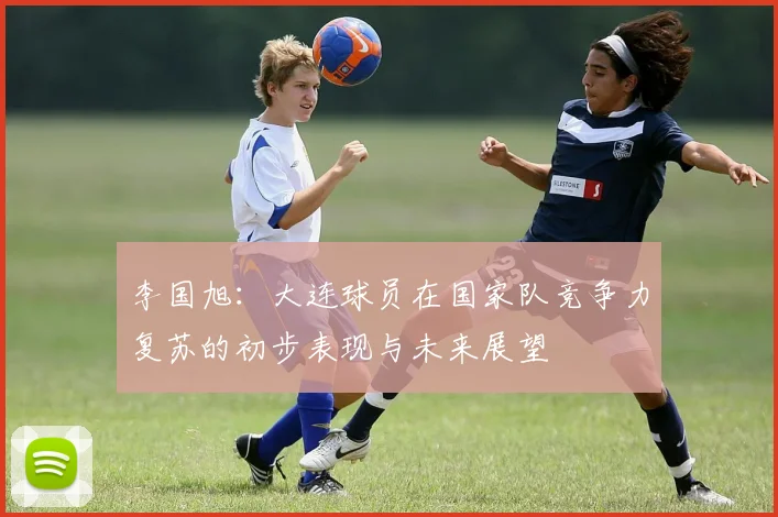 李国旭：大连球员在国家队竞争力复苏的初步表现与未来展望