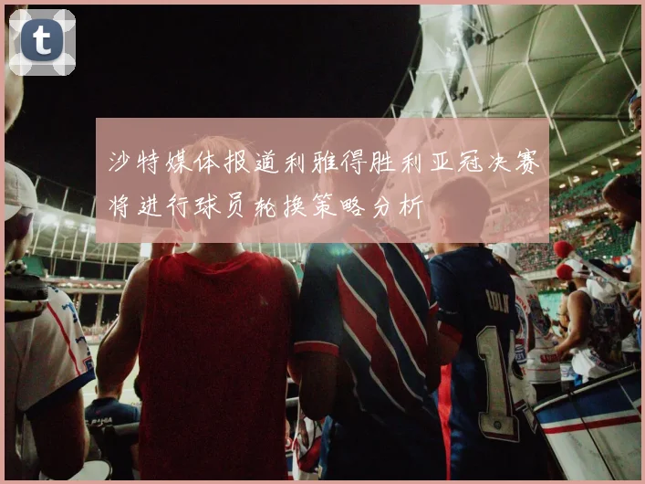 沙特媒体报道利雅得胜利亚冠决赛将进行球员轮换策略分析