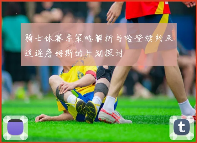 骑士休赛季策略解析与哈登续约及追逐詹姆斯的计划探讨