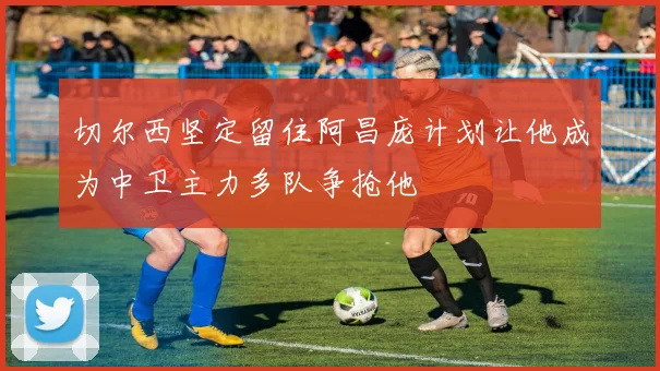 切尔西坚定留住阿昌庞计划让他成为中卫主力多队争抢他