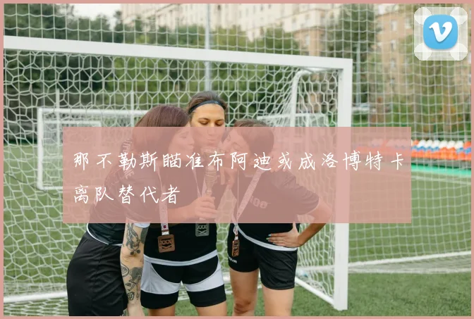 那不勒斯瞄准布阿迪或成洛博特卡离队替代者