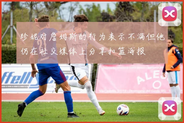 珍妮对詹姆斯的行为表示不满但他仍在社交媒体上分享扣篮海报