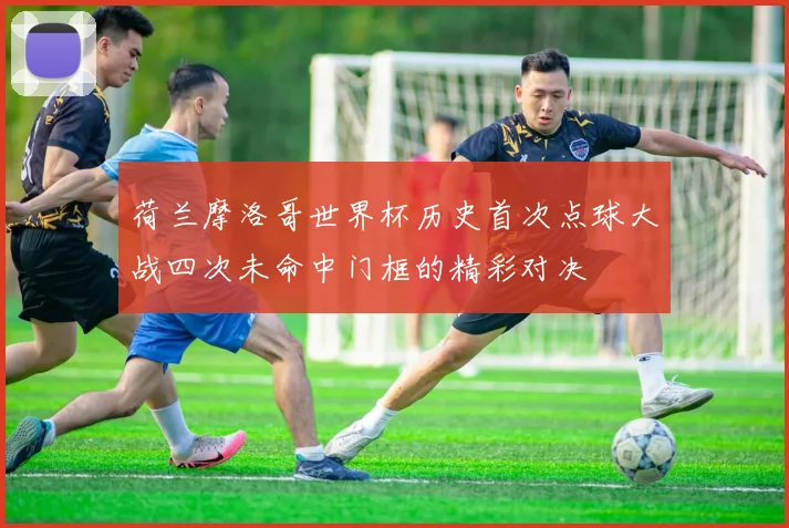 荷兰摩洛哥世界杯历史首次点球大战四次未命中门框的精彩对决
