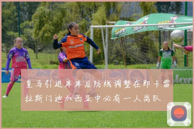 皇马引进库库后防线调整在即卡雷拉斯门迪加西亚中必有一人离队