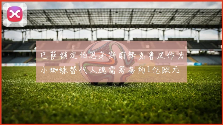 巴萨锁定伯恩茅斯前锋克鲁皮作为小蜘蛛替代人选需筹备约1亿欧元
