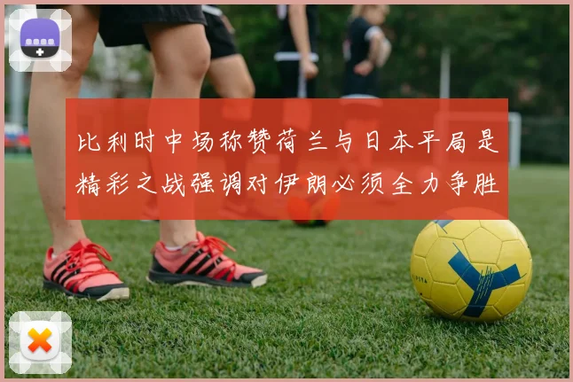 比利时中场称赞荷兰与日本平局是精彩之战强调对伊朗必须全力争胜