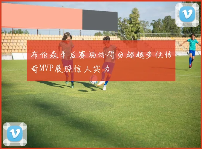 布伦森季后赛场均得分超越多位传奇MVP展现惊人实力