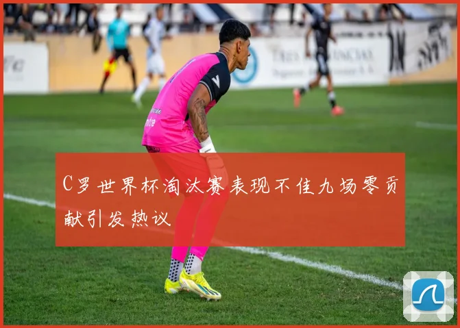 C罗世界杯淘汰赛表现不佳九场零贡献引发热议