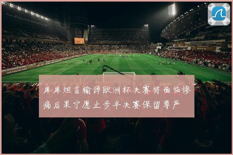 库库坦言输掉欧洲杯决赛将面临惨痛后果宁愿止步半决赛保留尊严