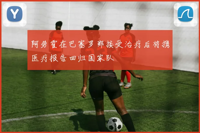 阿劳霍在巴塞罗那接受治疗后将携医疗报告回归国家队