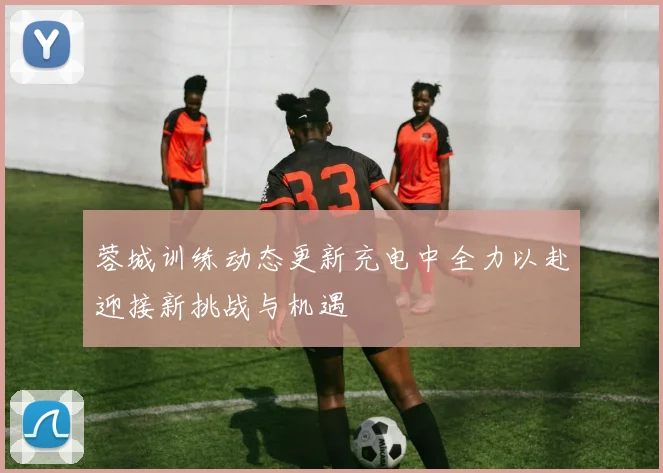 蓉城训练动态更新充电中全力以赴迎接新挑战与机遇