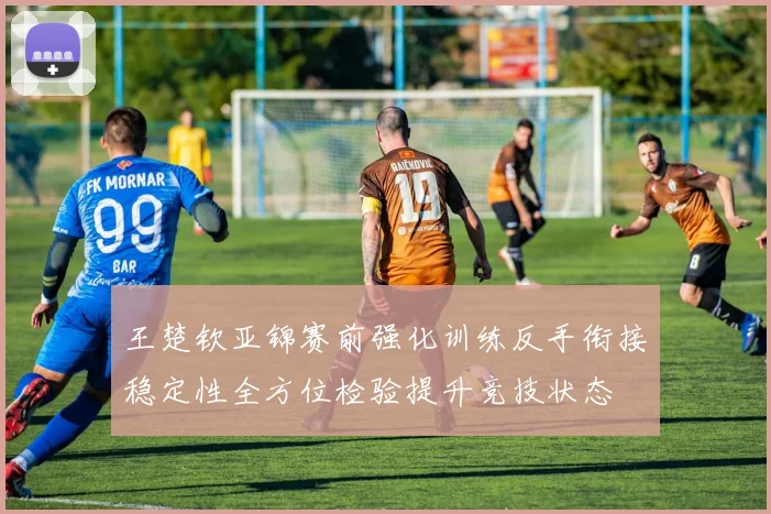 王楚钦亚锦赛前强化训练反手衔接稳定性全方位检验提升竞技状态
