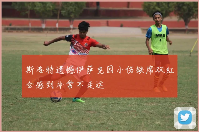 斯洛特遗憾伊萨克因小伤缺席双红会感到非常不走运