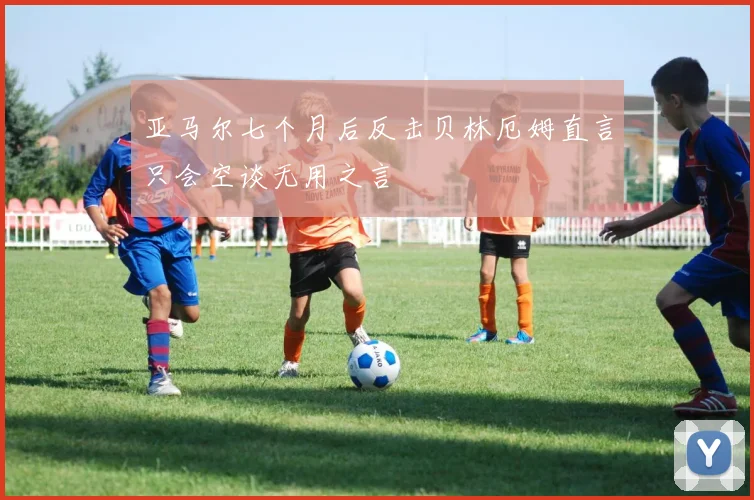 亚马尔七个月后反击贝林厄姆直言只会空谈无用之言
