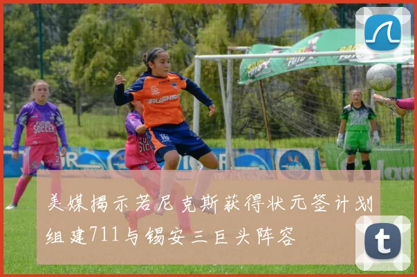 美媒揭示若尼克斯获得状元签计划组建711与锡安三巨头阵容