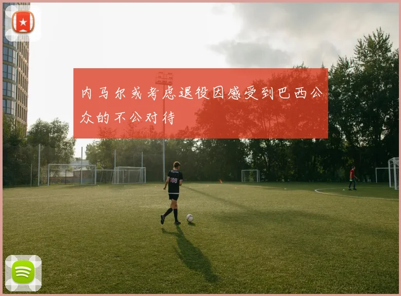 内马尔或考虑退役因感受到巴西公众的不公对待