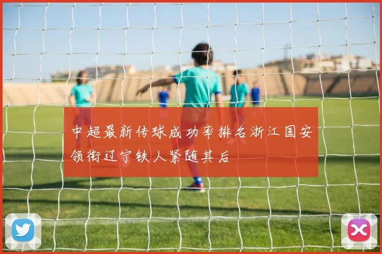 中超最新传球成功率排名浙江国安领衔辽宁铁人紧随其后