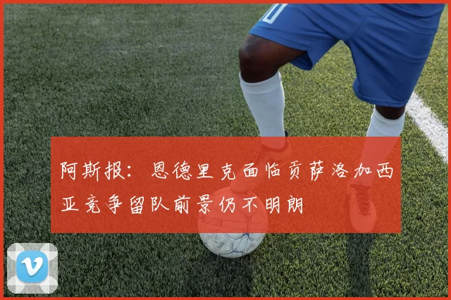 阿斯报：恩德里克面临贡萨洛加西亚竞争留队前景仍不明朗
